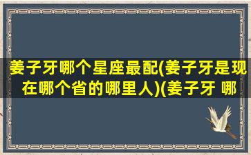 姜子牙哪个星座最配(姜子牙是现在哪个省的哪里人)(姜子牙 哪的人)